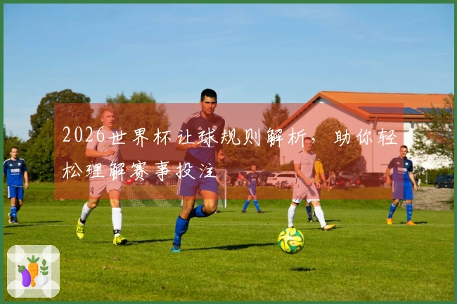 2026世界杯让球规则解析，助你轻松理解赛事投注