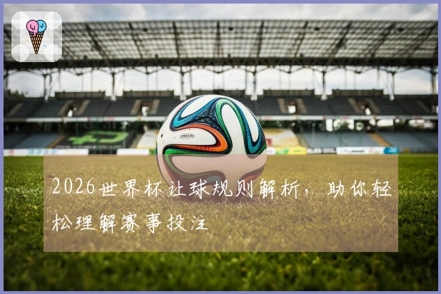 2026世界杯让球规则解析，助你轻松理解赛事投注